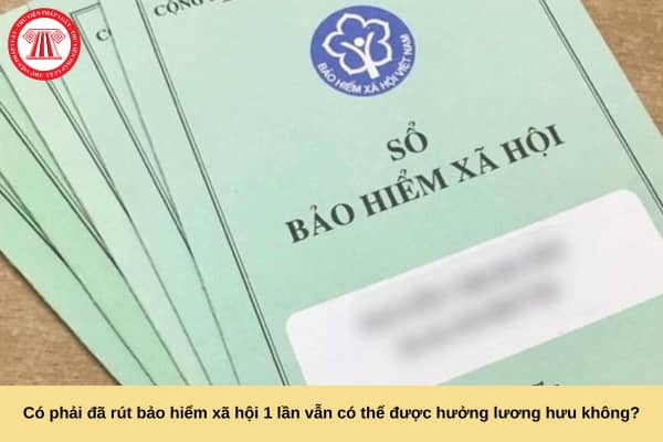 Có phải đã rút bảo hiểm xã hội 1 lần vẫn có thể được hưởng lương hưu không?